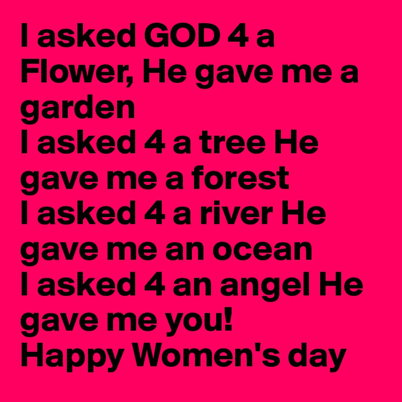 I asked GOD 4 a Flower, He gave me a garden
I asked 4 a tree He gave me a forest
I asked 4 a river He gave me an ocean
I asked 4 an angel He gave me you!
Happy Women's day 