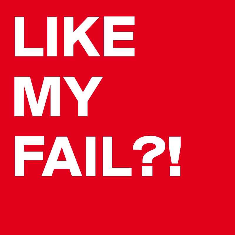 LIKE 
MY
FAIL?!