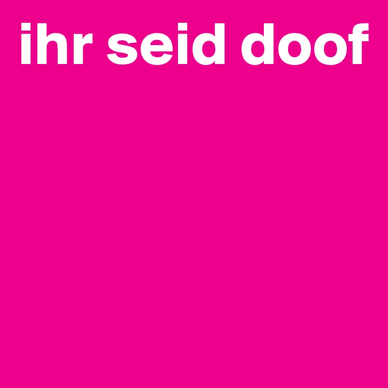 ihr seid doof



