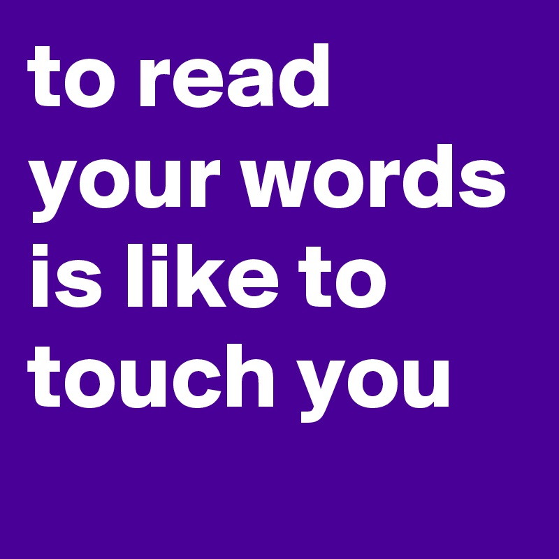 to read your words is like to touch you
