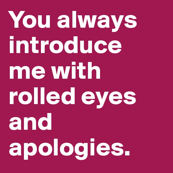 You always introduce me with rolled eyes and apologies.