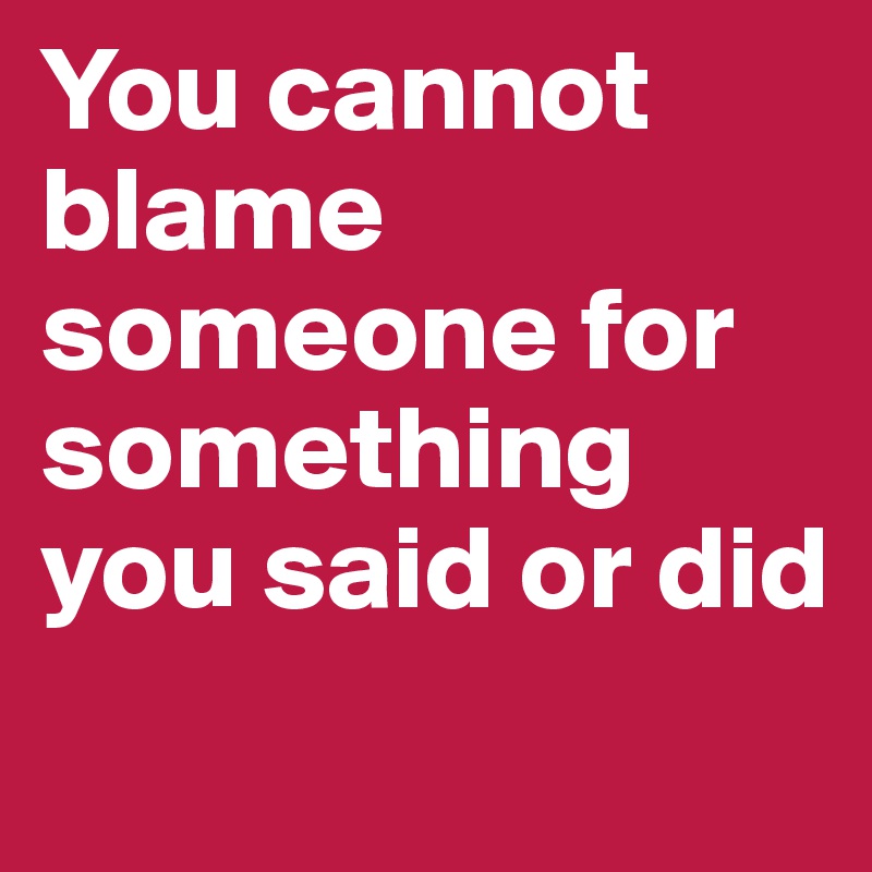 You cannot blame someone for something you said or did
