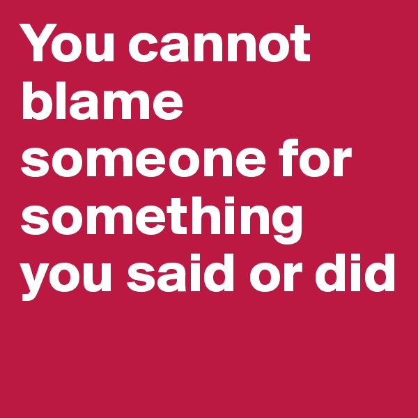 You cannot blame someone for something you said or did
