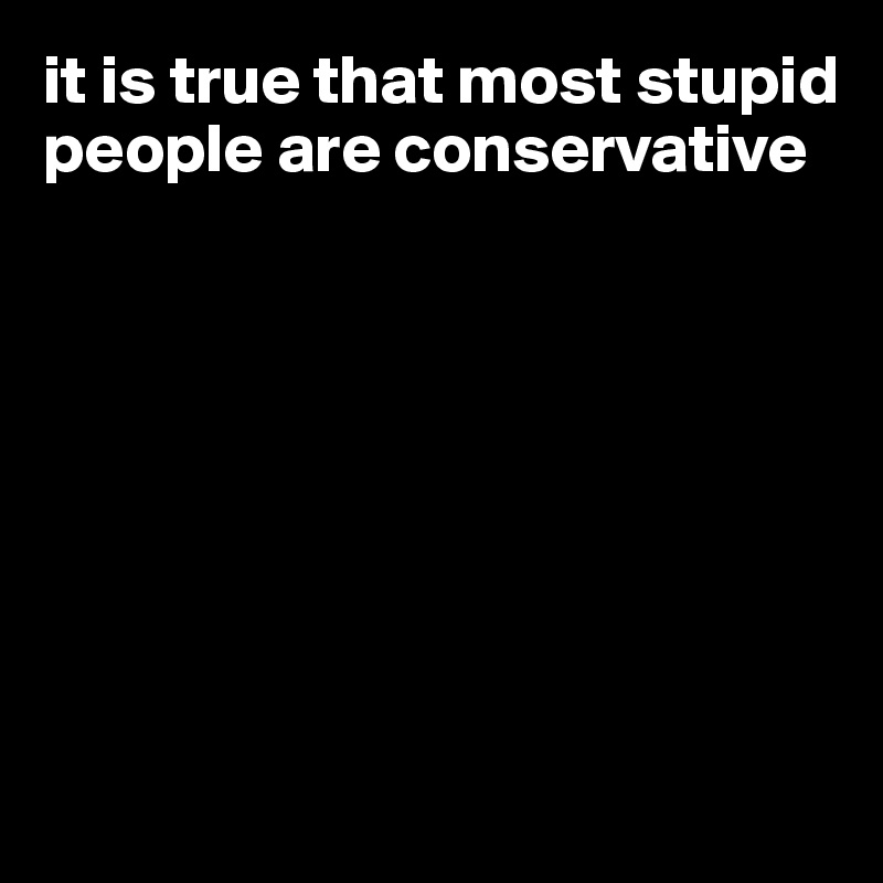 it is true that most stupid people are conservative








