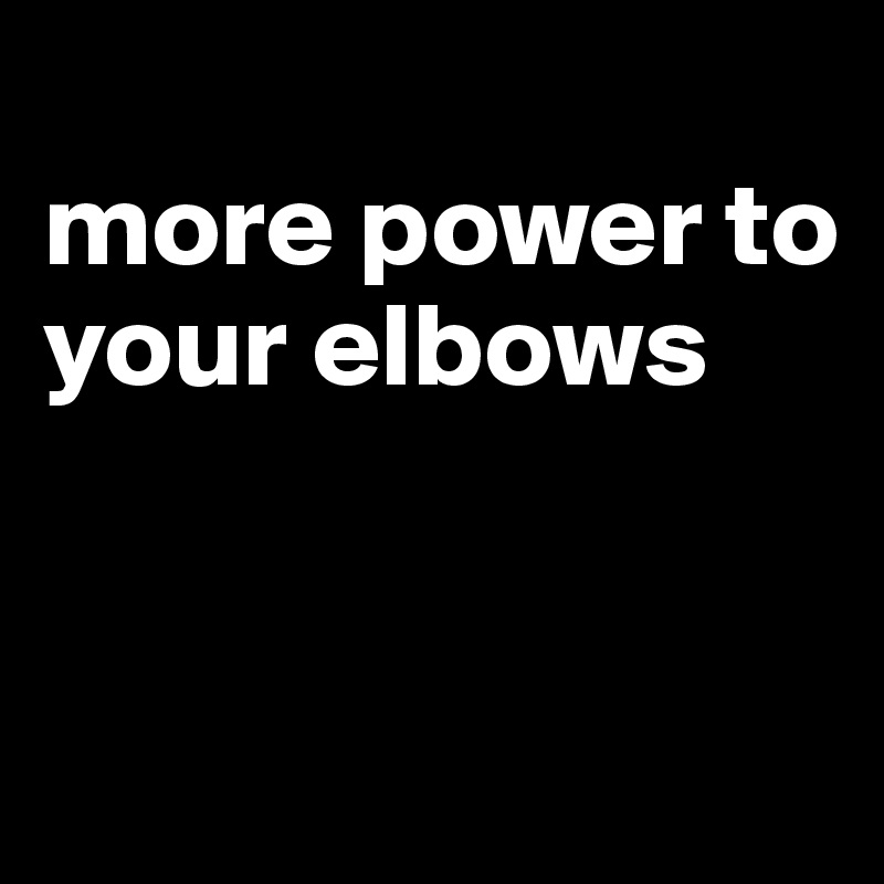 
more power to your elbows



