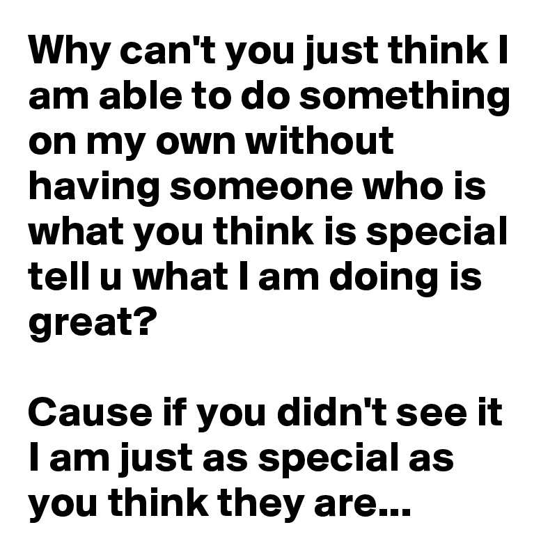 Why can't you just think I am able to do something on my own without having someone who is what you think is special tell u what I am doing is great?

Cause if you didn't see it I am just as special as you think they are...