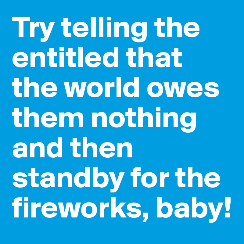 Try telling the entitled that the world owes them nothing and then standby for the fireworks, baby!