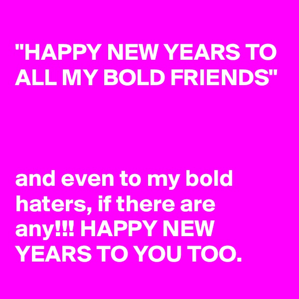 
"HAPPY NEW YEARS TO ALL MY BOLD FRIENDS"



and even to my bold haters, if there are any!!! HAPPY NEW YEARS TO YOU TOO.