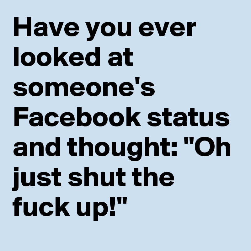Have you ever looked at someone's Facebook status and thought: "Oh just shut the fuck up!"