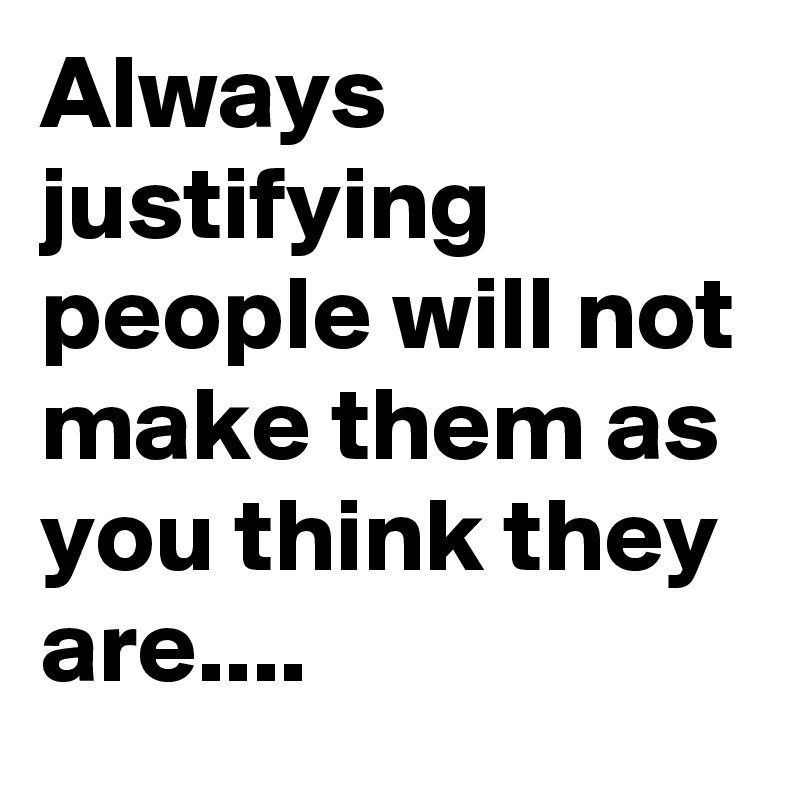 Always justifying people will not make them as you think they are....