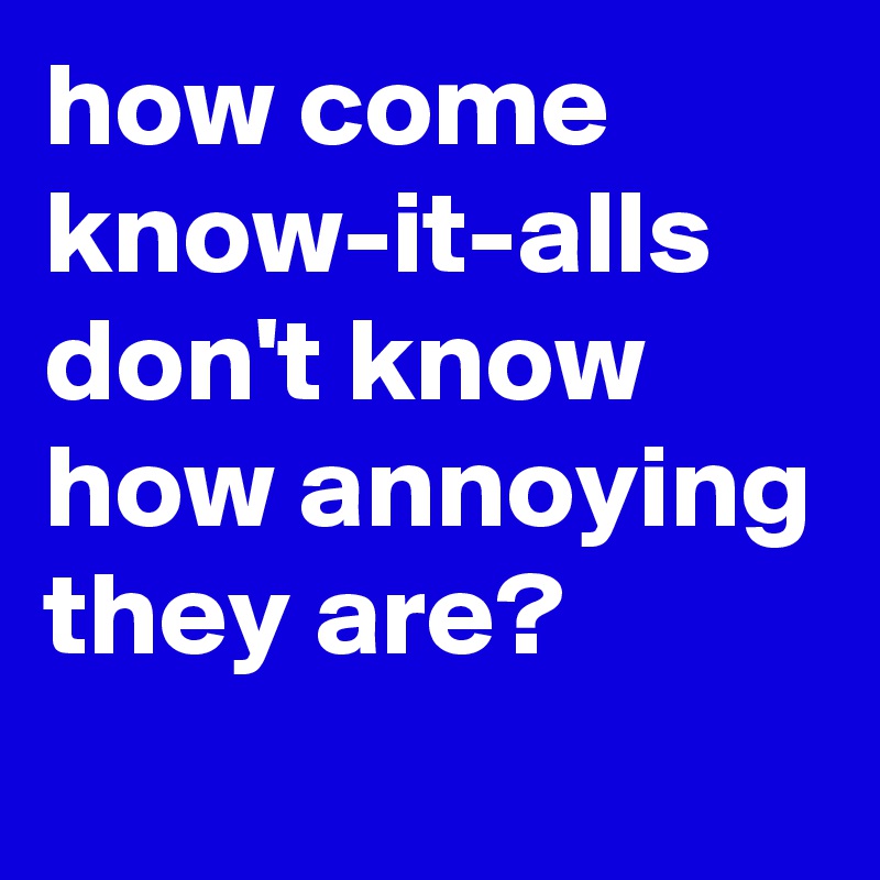 how come know-it-alls don't know how annoying they are?
