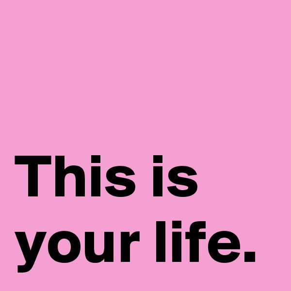 

This is your life.