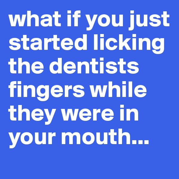 what if you just started licking the dentists fingers while they were in your mouth...