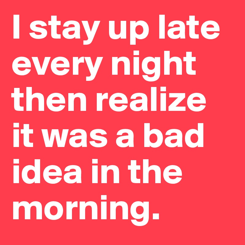 I stay up late every night then realize it was a bad idea in the morning.
