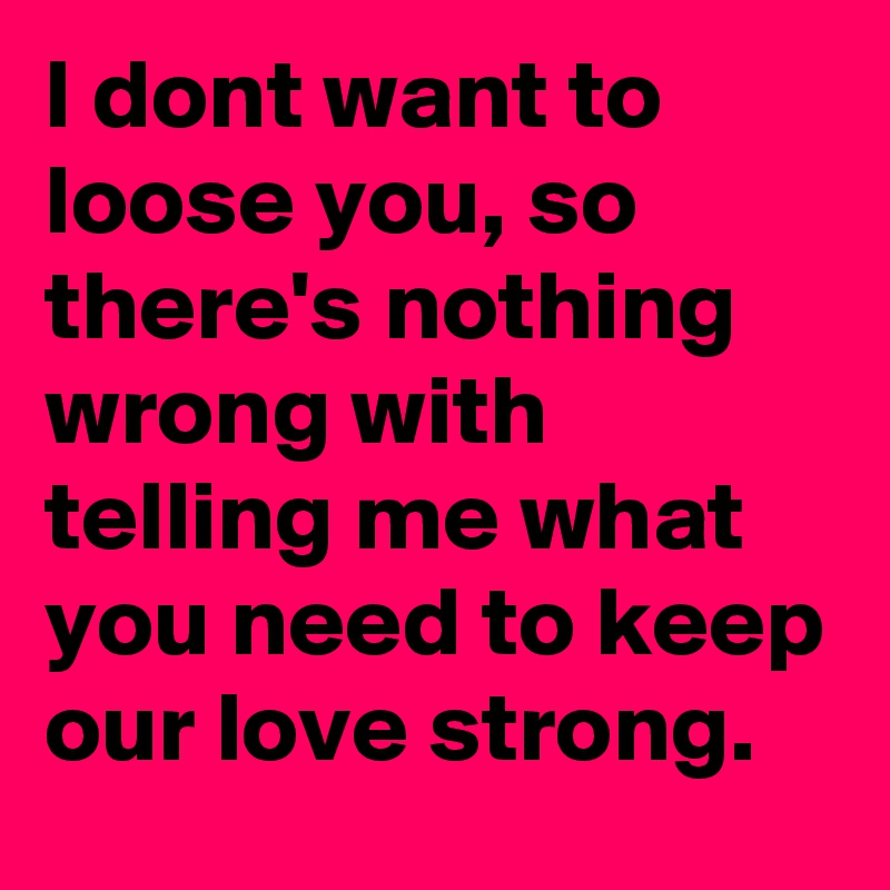 I dont want to loose you, so there's nothing wrong with telling me what you need to keep our love strong.