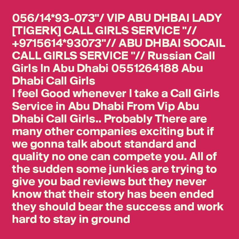 056/14*93-073"/ VIP ABU DHBAI LADY [TIGERK] CALL GIRLS SERVICE "// +9715614*93073"// ABU DHBAI SOCAIL CALL GIRLS SERVICE "// Russian Call Girls In Abu Dhabi 0551264188 Abu Dhabi Call Girls
I feel Good whenever I take a Call Girls Service in Abu Dhabi From Vip Abu Dhabi Call Girls.. Probably There are many other companies exciting but if we gonna talk about standard and quality no one can compete you. All of the sudden some junkies are trying to give you bad reviews but they never know that their story has been ended they should bear the success and work hard to stay in ground