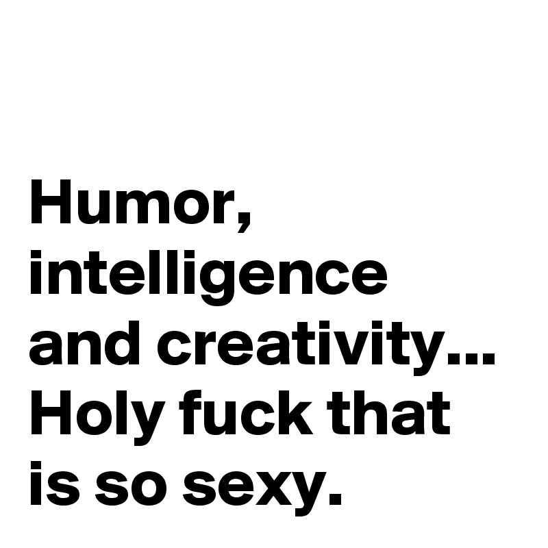

Humor, intelligence and creativity... Holy fuck that is so sexy.  