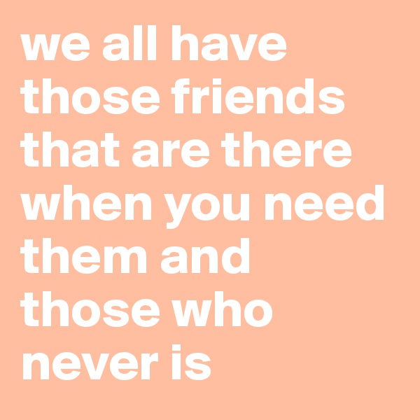 we all have those friends that are there when you need them and those who never is 