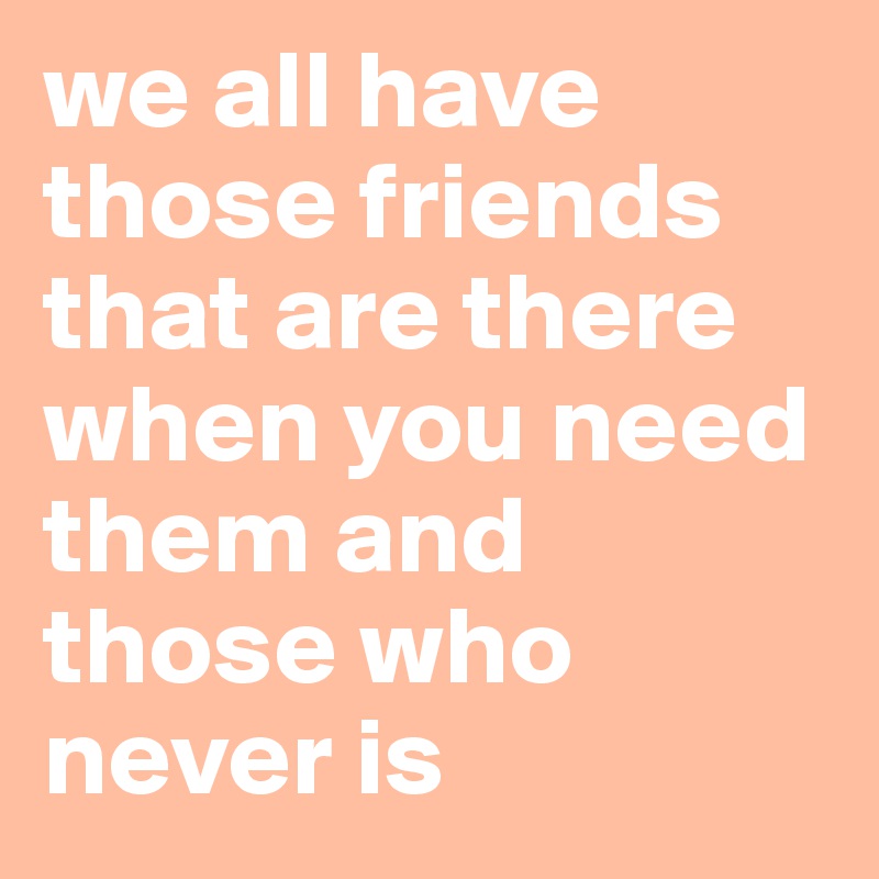 we all have those friends that are there when you need them and those who never is 