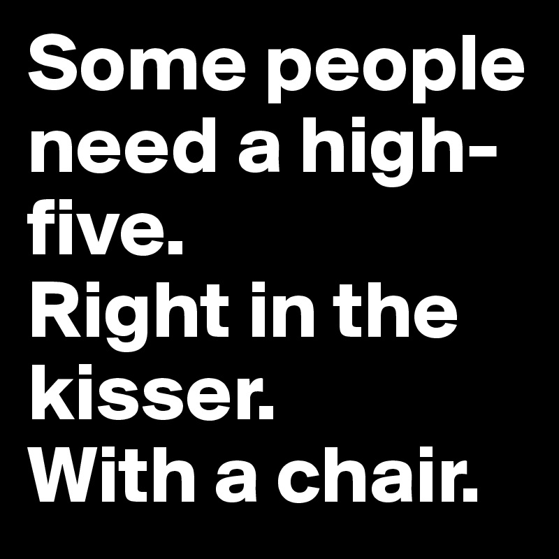 Some people need a high-five. 
Right in the kisser. 
With a chair.