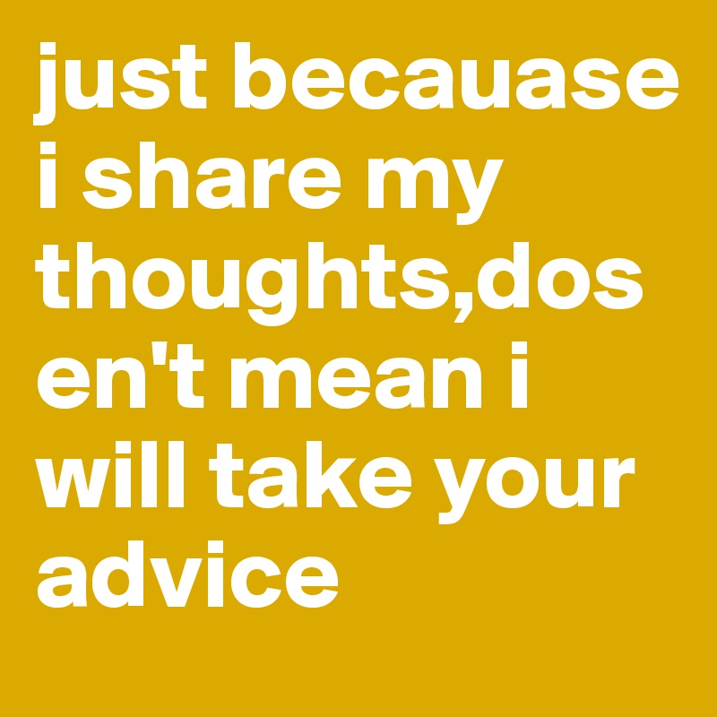 just becauase i share my thoughts,dosen't mean i will take your advice