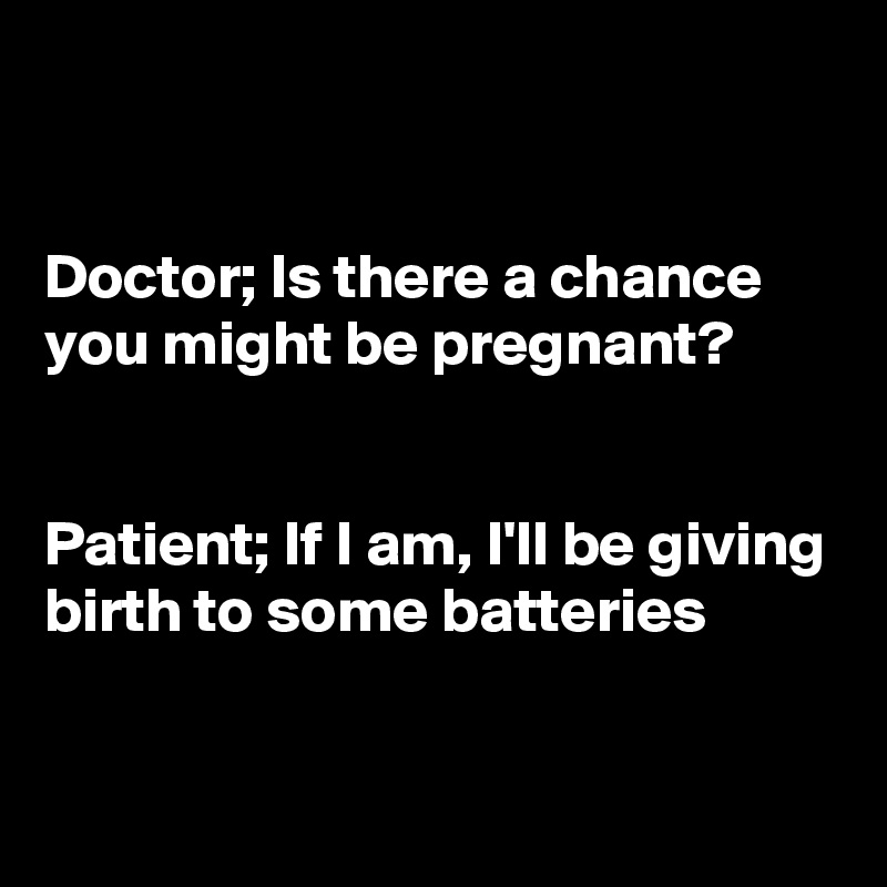 


Doctor; Is there a chance you might be pregnant?


Patient; If I am, I'll be giving birth to some batteries

