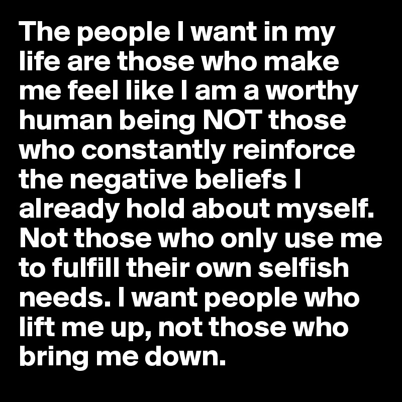The people I want in my life are those who make me feel like I am a worthy human being NOT those who constantly reinforce the negative beliefs I already hold about myself. Not those who only use me to fulfill their own selfish needs. I want people who lift me up, not those who bring me down. 