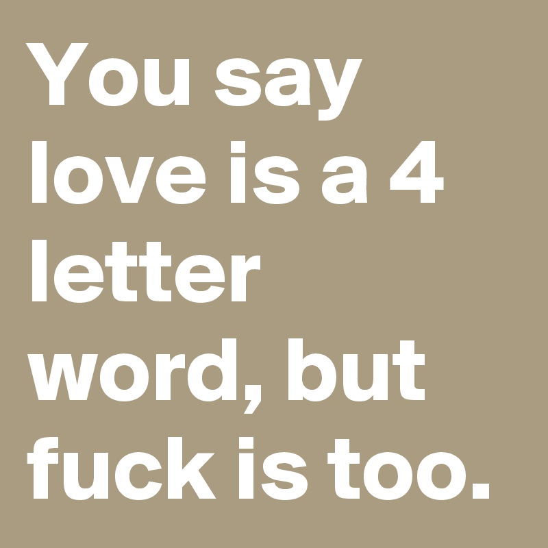 You say love is a 4 letter word, but fuck is too.