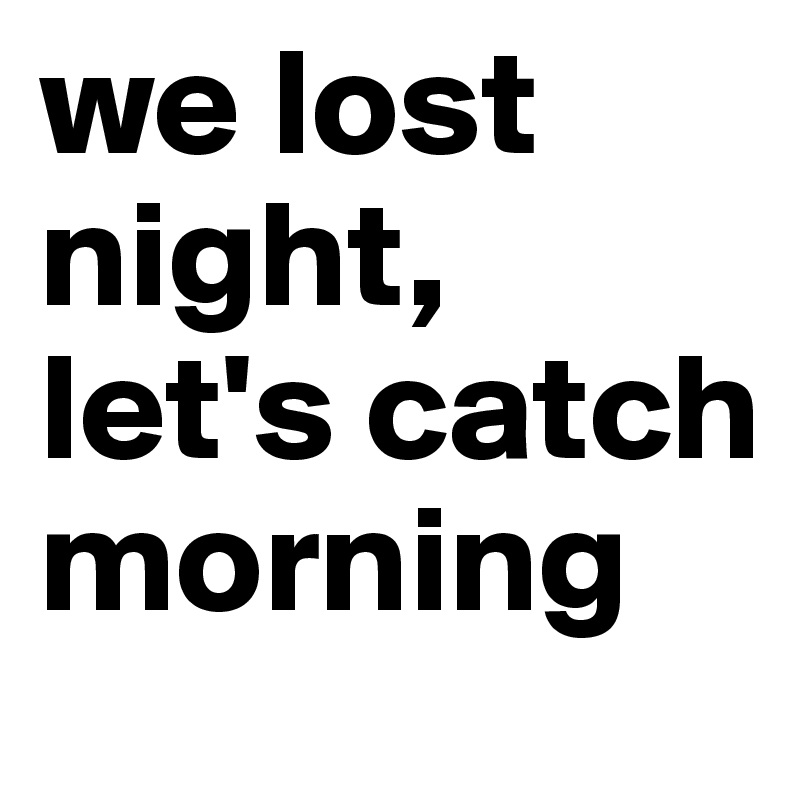 we lost night, let's catch morning