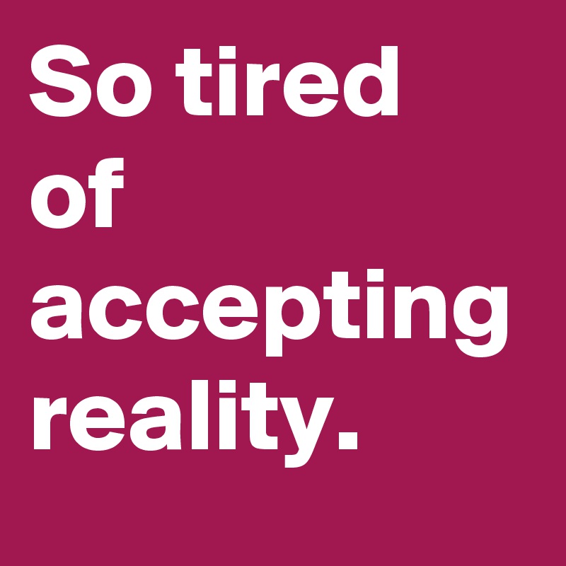 So tired of accepting reality.