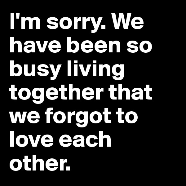 I'm sorry. We have been so busy living together that we forgot to love each other.