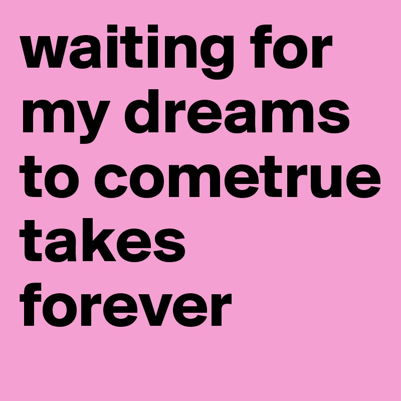 waiting for my dreams to cometrue takes forever 