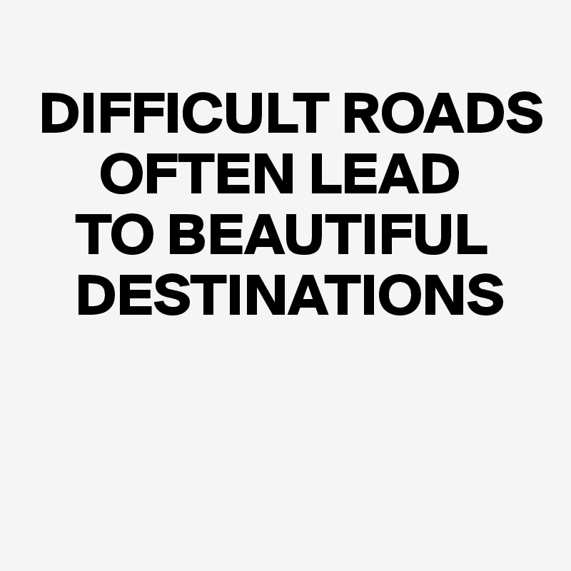 
 DIFFICULT ROADS 
      OFTEN LEAD 
    TO BEAUTIFUL   
    DESTINATIONS


