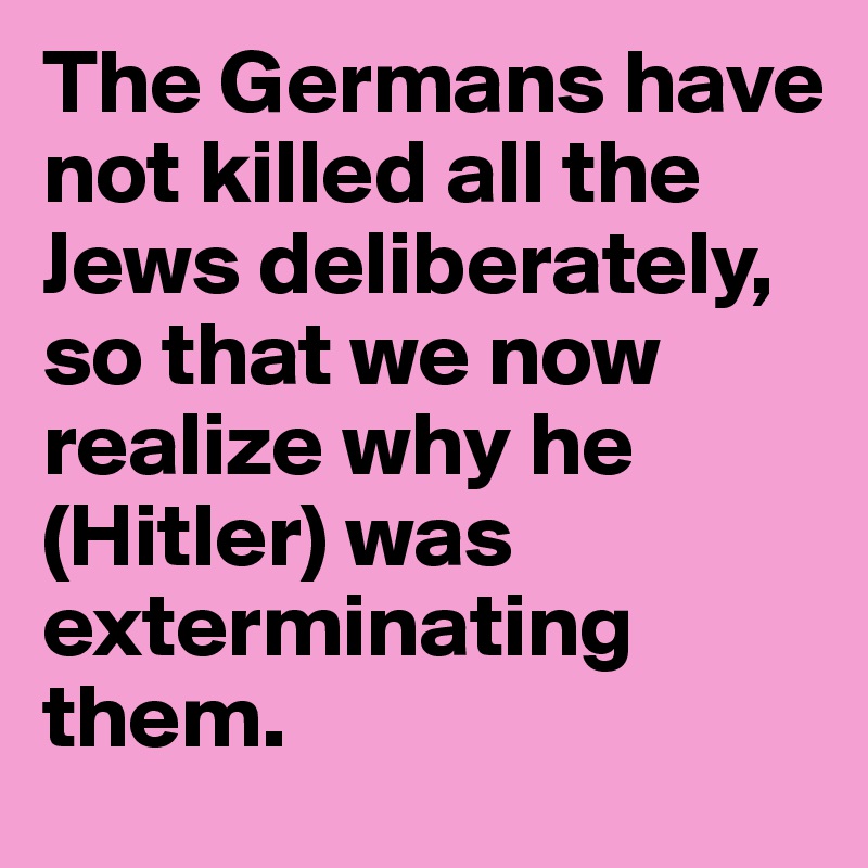 The Germans have not killed all the Jews deliberately, so that we now realize why he (Hitler) was exterminating them.