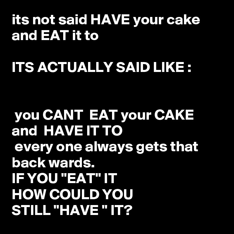 its not said HAVE your cake and EAT it to

ITS ACTUALLY SAID LIKE :


 you CANT  EAT your CAKE and  HAVE IT TO 
 every one always gets that back wards.
IF YOU "EAT" IT
HOW COULD YOU 
STILL "HAVE " IT?  