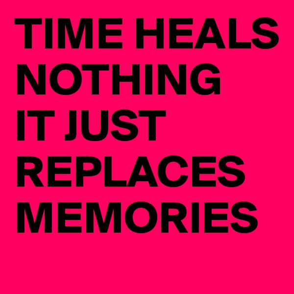 TIME HEALS NOTHING 
IT JUST REPLACES MEMORIES
