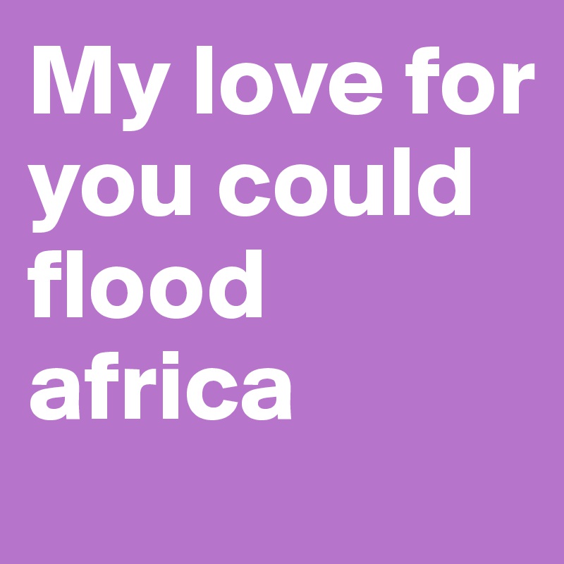 My love for you could flood africa 