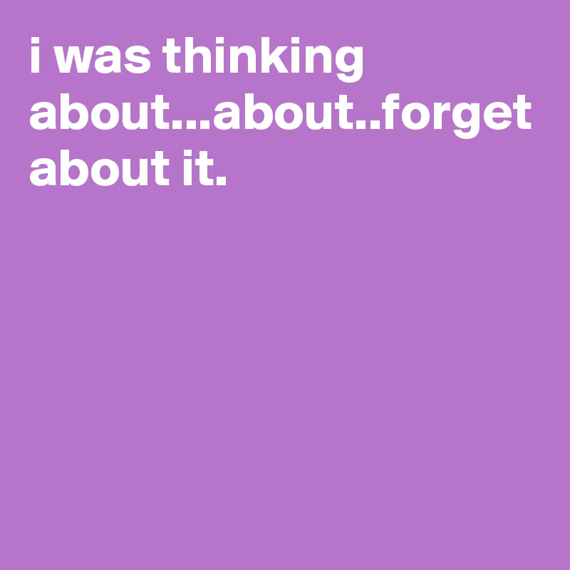 i was thinking about...about..forget about it.