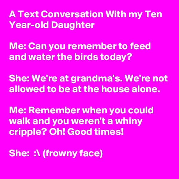A Text Conversation With my Ten Year-old Daughter

Me: Can you remember to feed and water the birds today?

She: We're at grandma's. We're not allowed to be at the house alone.

Me: Remember when you could walk and you weren't a whiny cripple? Oh! Good times!

She:  :\ (frowny face)