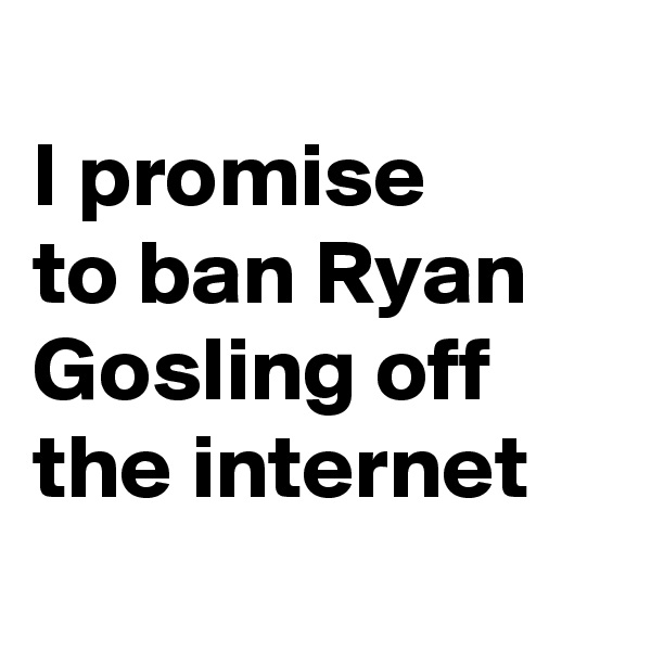 
I promise 
to ban Ryan Gosling off the internet
