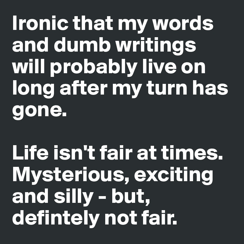 Ironic that my words and dumb writings will probably live on long after my turn has gone. 

Life isn't fair at times. Mysterious, exciting and silly - but, defintely not fair.