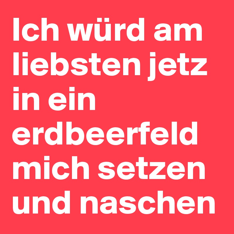 Ich würd am liebsten jetz in ein erdbeerfeld mich setzen und naschen