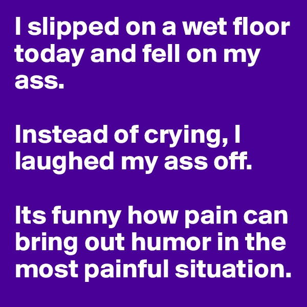 I slipped on a wet floor today and fell on my ass. 

Instead of crying, I laughed my ass off. 

Its funny how pain can bring out humor in the most painful situation. 