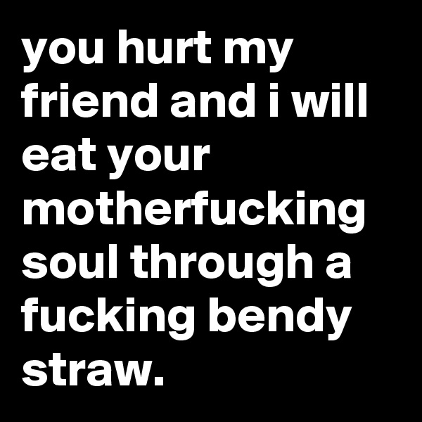 you hurt my friend and i will eat your motherfucking soul through a fucking bendy straw.