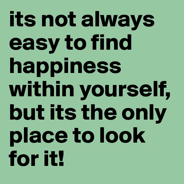 its not always easy to find happiness within yourself, but its the only place to look for it!