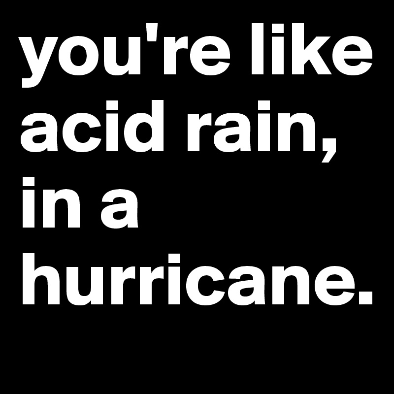 you're like acid rain, in a hurricane.