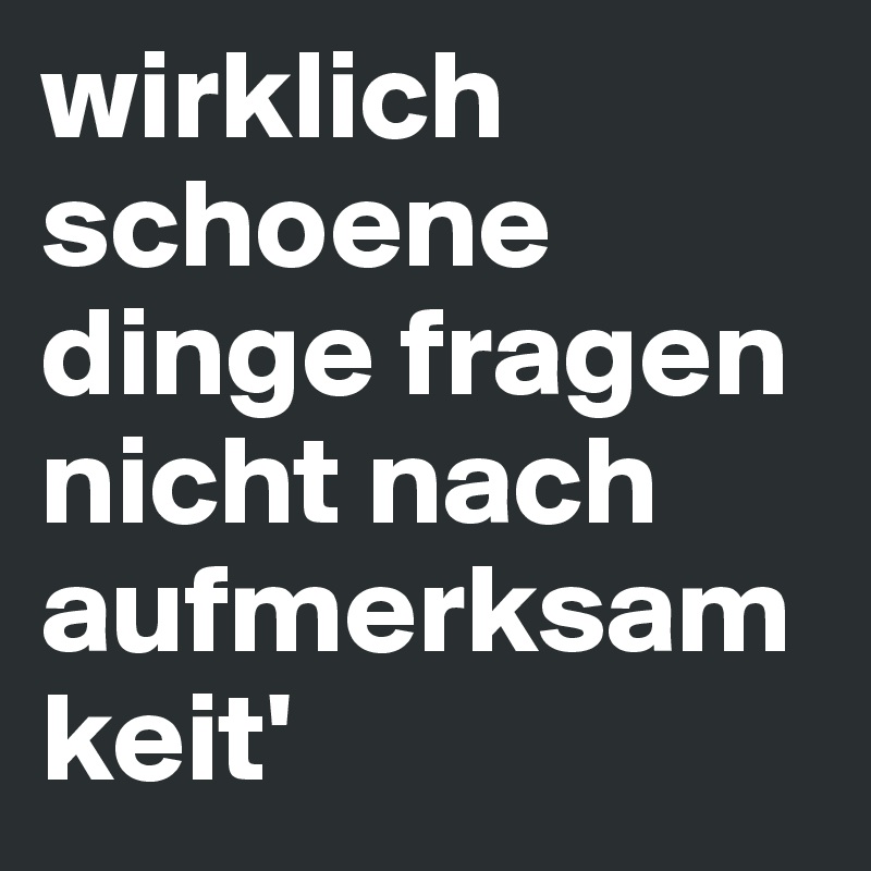 wirklich schoene dinge fragen nicht nach aufmerksamkeit'