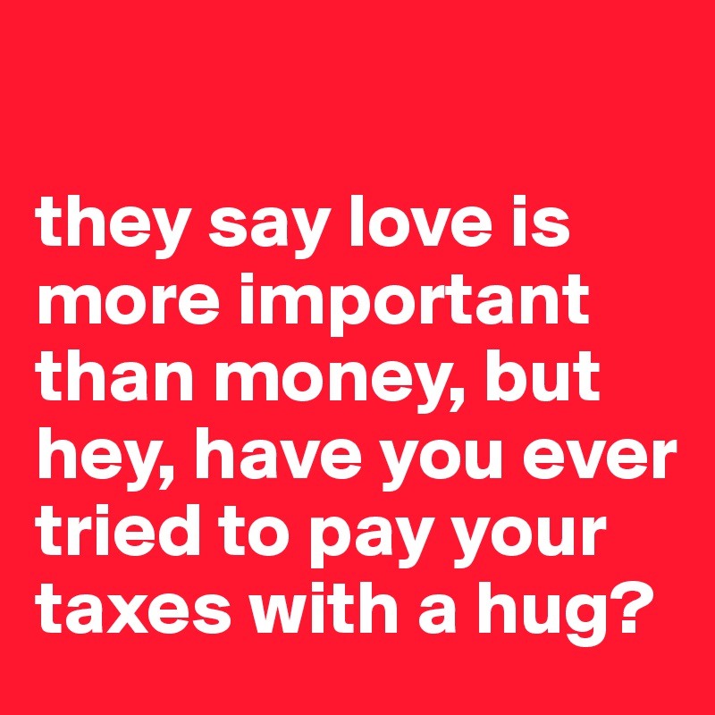 

they say love is more important than money, but hey, have you ever tried to pay your taxes with a hug? 