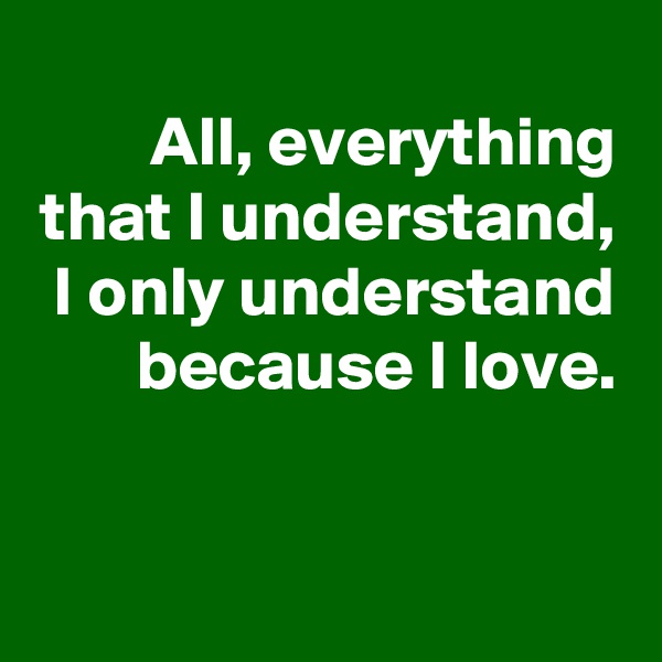 All, everything that I understand, I only understand because I love.


