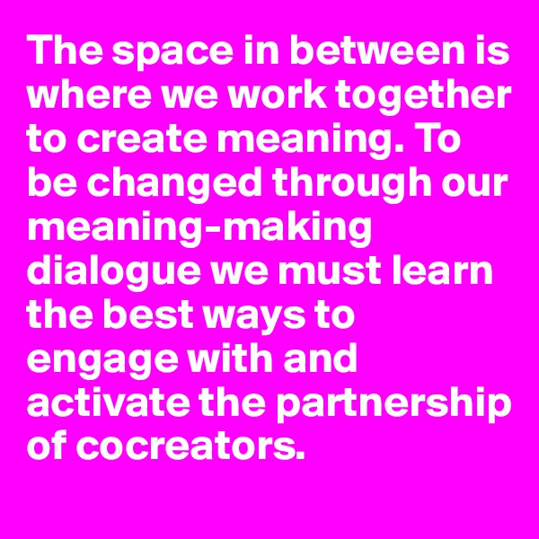 The space in between is where we work together to create meaning. To be changed through our meaning-making dialogue we must learn the best ways to engage with and activate the partnership of cocreators. 